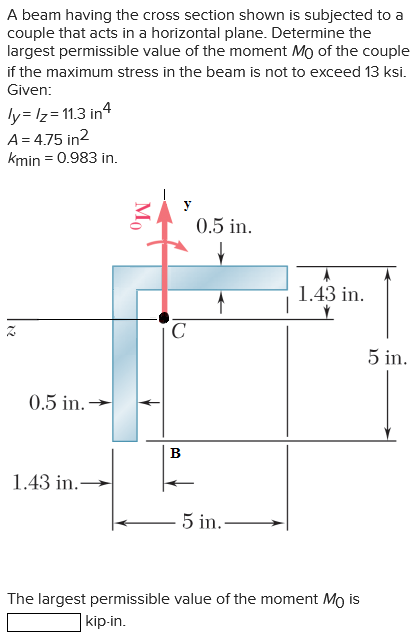 A beam having the cross section shown is subjected to a
couple that acts in a horizontal plane. Determine the
largest permissible value of the moment Mo of the couple
if the maximum stress in the beam is not to exceed 13 ksi.
Given:
ly=/z=11.3 in 4
A=4.75 in²
kmin = 0.983 in.
0.5 in.
1.43 in.-
Mo
C
B
0.5 in.
✓
5 in.-
1.43 in.
The largest permissible value of the moment Mo is
kip-in.
5 in.