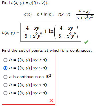 Find h(x, y) = g(f(x, y)).
h(x, y) =
g(t) =t+In(t), f(x, y)
4-xy
4-xy
3-2 + ( 4-043)
2.2
2.
5+x²)
4 - xy
5 + x²y²
Find the set of points at which h is continuous.
) D = {(x, y) | xy < 4}
OD = {(x, y) | xy ≤ 4}
h is continuous on R²
) D = {(x, y) | xy > 4}
OD = {(x, y) |xy ≥ 4}
X