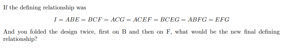 If the defining relationship was
I = ABE = BCF = ACG = ACEF = BCEG = ABFG = EFG
And you folded the design twice, first on B and then on F, what would be the new final defining
relationship?
