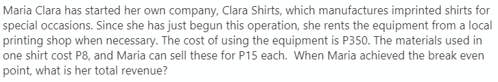 Maria Clara has started her own company, Clara Shirts, which manufactures imprinted shirts for
special occasions. Since she has just begun this operation, she rents the equipment from a local
printing shop when necessary. The cost of using the equipment is P350. The materials used in
one shirt cost P8, and Maria can sell these for P15 each. When Maria achieved the break even
point, what is her total revenue?