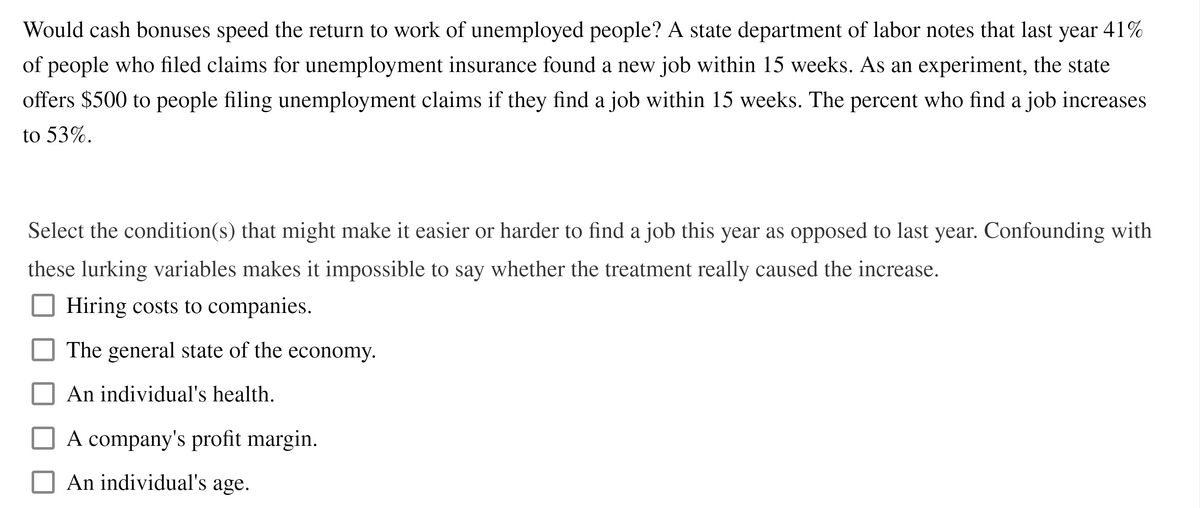 Would cash bonuses speed the return to work of unemployed people? A state department of labor notes that last year 41%
of people who filed claims for unemployment insurance found a new job within 15 weeks. As an experiment, the state
offers $500 to people filing unemployment claims if they find a job within 15 weeks. The percent who find a job increases
to 53%.
Select the condition(s) that might make it easier or harder to find a job this year as opposed to last year. Confounding with
these lurking variables makes it impossible to say whether the treatment really caused the increase.
Hiring costs to companies.
The general state of the economy.
An individual's health.
A company's profit margin.
An individual's age.
