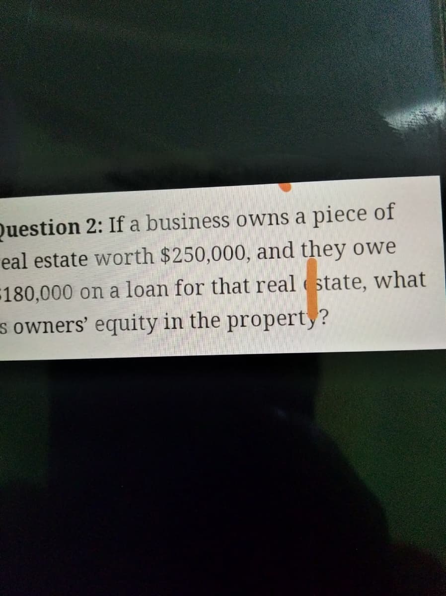 Question 2: If a business owns a piece of
eal estate worth $250,000, and they owe
180,000 on a loan for that real state, what
s owners' equity in the propert,?
