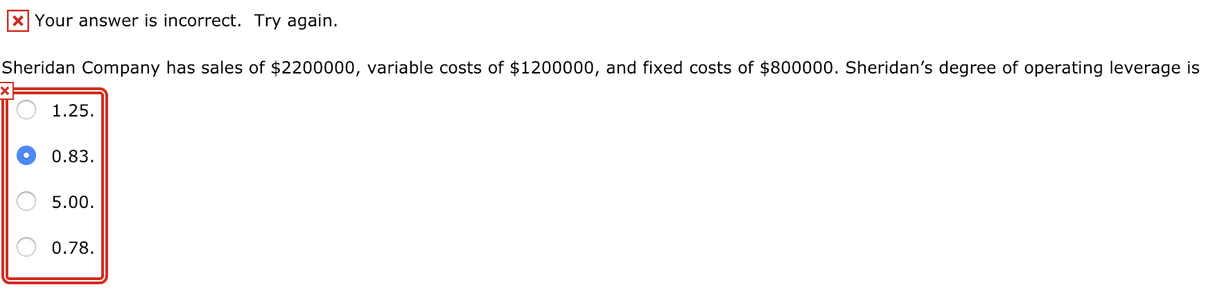 KI Your answer is incorrect. Try again.
Sheridan Company has sales of $2200000, variable costs of $1200000, and fixed costs of $800000. Sheridan's degree of operating leverage is
1.25
0.83
5.00
0.78
