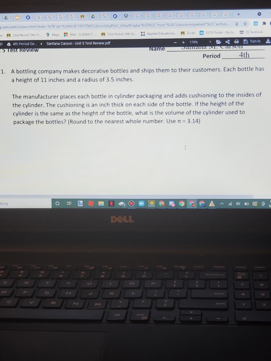 ® GGGG A
K
GGGGG:GG: |GG
.com/web/viewer.html?state=%7B"ids"%3A%5B"19F57M2GJjlnLnhlEgBYa1_ U3xu9Fngba"%5D%2C"from"9%3A"classroomopenext"%2C"authus..
O DCSS Portal - My A.
W ES Textbook
A 33rd Period 10th Gr.. Maps
Mail - SC458917 - A 33rd Period 10th Gr. E Applied Educationa. B To-do
pe A
170%
: < e A Turn In
O A 4th Period Ge..
Santana Carson - Unit 5 Test Review.pdf
5 Test Review
Name
Dantaa IMI. Carsom
Period
4th
1. A bottling company makes decorative bottles and ships them to their customers. Each bottle has
a height of 11 inches and a radius of 3.5 inches.
The manufacturer places each bottle in cylinder packaging and adds cushioning to the insides of
the cylinder. The cushioning is an inch thick on each side of the bottle. If the height of the
cylinder is the same as the height of the bottle, what is the volume of the cylinder used to
package the bottles? (Round to the nearest whole number. Use r = 3.14)
thing
DELL
PriScr
Frvert
Detere
POLP
PODn
Dackspace
Lock
E
CI
10
P
D
H
K
L
WEeter
Cc
N
71
AR
Ctrt
DO
O
