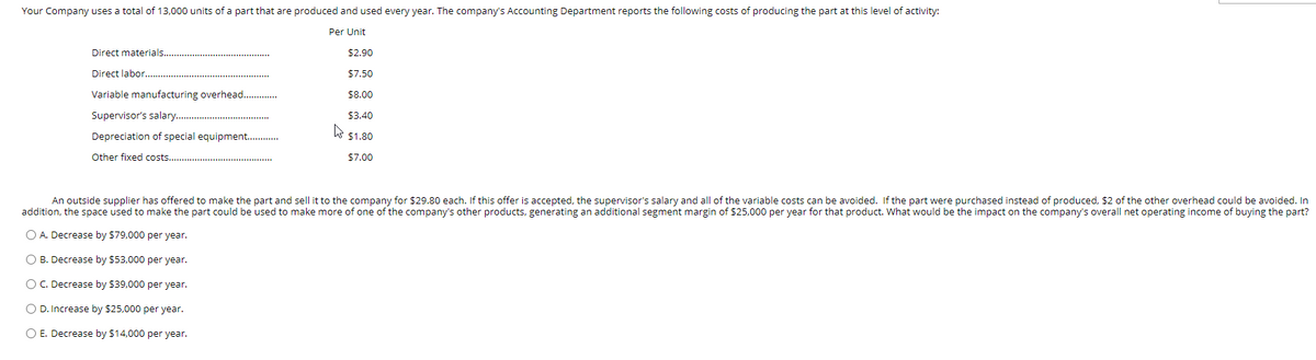 Your Company uses a total of 13,000 units of a part that are produced and used every year. The company's Accounting Department reports the following costs of producing the part at this level of activity:
Per Unit
Direct materials.
$2.90
Direct labor...
$7.50
Variable manufacturing overhead...
$8.00
Supervisor's salary.
$3.40
Depreciation of special equipment..
$1.80
Other fixed costs...
$7.00
An outside supplier has offered to make the part and sell it to the company for $29.80 each. If this offer is accepted, the supervisor's salary and all of the variable costs can be avoided. If the part were purchased instead of produced, $2 of the other overhead could be avoided. In
addition, the space used to make the part could be used to make more of one of the company's other products, generating an additional segment margin of $25,000 per year for that product. What would be the impact on the company's overall net operating income of buying the part?
O A. Decrease by $79,000 per year.
O B. Decrease by $53,000 per year.
O C. Decrease by $39,000 per year.
O D. Increase by $25,000 per year.
O E. Decrease by $14,000 per year.
