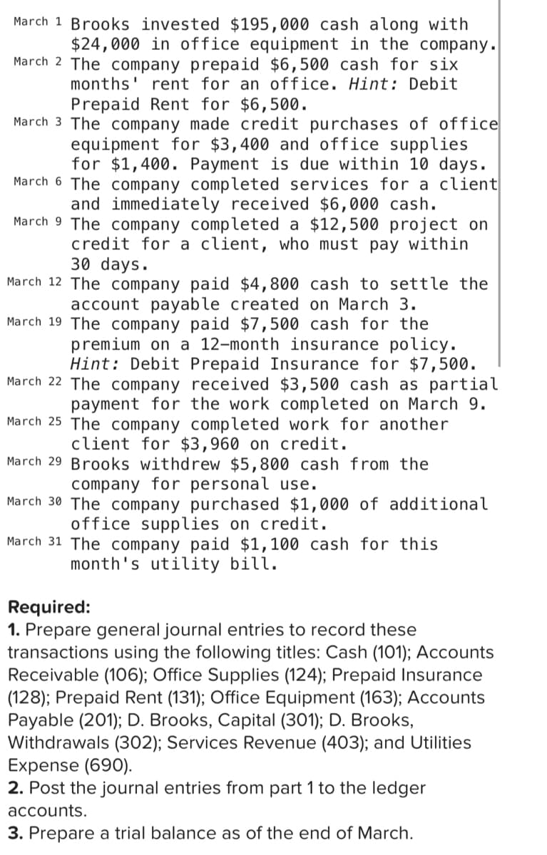 March 1 Brooks invested $195,000 cash along with
$24,000 in office equipment in the company.
March 2 The company prepaid $6,500 cash for six
months' rent for an office. Hint: Debit
Prepaid Rent for $6,500.
March 3 The company made credit purchases of office
equipment for $3,400 and office supplies
for $1,400. Payment is due within 10 days.
March 6 The company completed services for a client
and immediately received $6,000 cash.
March 9 The company completed a $12,500 project on
credit for a client, who must pay within
30 days.
March 12 The company paid $4,800 cash to settle the
account payable created on March 3.
March 19 The company paid $7,500 cash for the
premium on a 12-month insurance policy.
Hint: Debit Prepaid Insurance for $7,500.
March 22 The company received $3,500 cash as partial
payment for the work completed on March 9.
March 25 The company completed work for another
client for $3,960 on credit.
March 29 Brooks withdrew $5,800 cash from the
company for personal use.
March 30 The company purchased $1,000 of additional
office supplies on credit.
March 31 The company paid $1,100 cash for this
month's utility bill.
Required:
1. Prepare general journal entries to record these
transactions using the following titles: Cash (101); Accounts
Receivable (106); Office Supplies (124); Prepaid Insurance
(128); Prepaid Rent (131); Office Equipment (163); Accounts
Payable (201); D. Brooks, Capital (301); D. Brooks,
Withdrawals (302); Services Revenue (403); and Utilities
Expense (690).
2. Post the journal entries from part 1 to the ledger
accounts.
3. Prepare a trial balance as of the end of March.
