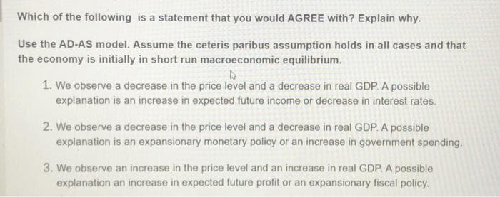 Which of the following is a statement that you would AGREE with? Explain why.
Use the AD-AS model. Assume the ceteris paribus assumption holds in all cases and that
the economy is initially in short run macroeconomic equilibrium.
1. We observe a decrease in the price level and a decrease in real GDP. A possible
explanation is an increase in expected future income or decrease in interest rates.
2. We observe a decrease in the price level and a decrease in real GDP. A possible
explanation is an expansionary monetary policy or an increase in government spending.
3. We observe an increase in the price level and an increase in real GDP. A possible
explanation an increase in expected future profit or an expansionary fiscal policy.
