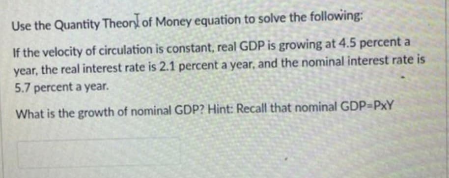 Use the Quantity Theory of Money equation to solve the following:
If the velocity of circulation is constant, real GDP is growing at 4.5 percent a
year, the real interest rate is 2.1 percent a year, and the nominal interest rate is
5.7 percent a year.
What is the growth of nominal GDP? Hint: Recall that nominal GDP=PxY
