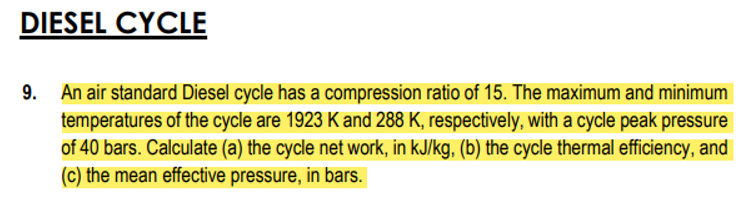 DIESEL CYCLE
9.
An air standard Diesel cycle has a compression ratio of 15. The maximum and minimum
temperatures of the cycle are 1923 K and 288 K, respectively, with a cycle peak pressure
of 40 bars. Calculate (a) the cycle net work, in kJ/kg, (b) the cycle thermal efficiency, and
(c) the mean effective pressure, in bars.