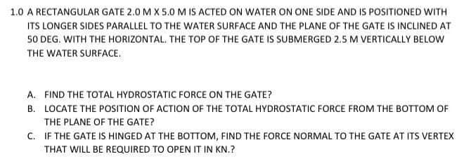 1.0 A RECTANGULAR GATE 2.0 M X 5.0 M IS ACTED ON WATER ON ONE SIDE AND IS POSITIONED WITH
ITS LONGER SIDES PARALLEL TO THE WATER SURFACE AND THE PLANE OF THE GATE IS INCLINED AT
50 DEG. WITH THE HORIZONTAL. THE TOP OF THE GATE IS SUBMERGED 2.5 M VERTICALLY BELOW
THE WATER SURFACE.
A. FIND THE TOTAL HYDROSTATIC FORCE ON THE GATE?
B. LOCATE THE POSITION OF ACTION OF THE TOTAL HYDROSTATIC FORCE FROM THE BOTTOM OF
THE PLANE OF THE GATE?
C. IF THE GATE IS HINGED AT THE BOTTOM, FIND THE FORCE NORMAL TO THE GATE AT ITS VERTEX
THAT WILL BE REQUIRED TO OPEN IT IN KN.?