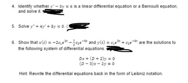 4. Identify whether y' - 3y = 6 is a linear differential equation or a Bernoulli equation,
and solve it.
5. Solve y" + 4y' + 5y = 0. (1
6. Show that x (t) = -2c₂²-₂³ and y(t) = ₁²t
the following system of differential equations.
are the solutions to
Dx + (D+2) y = 0
(D-3)x - 2y = 0
Hint: Rewrite the differential equations back in the form of Leibniz notation.