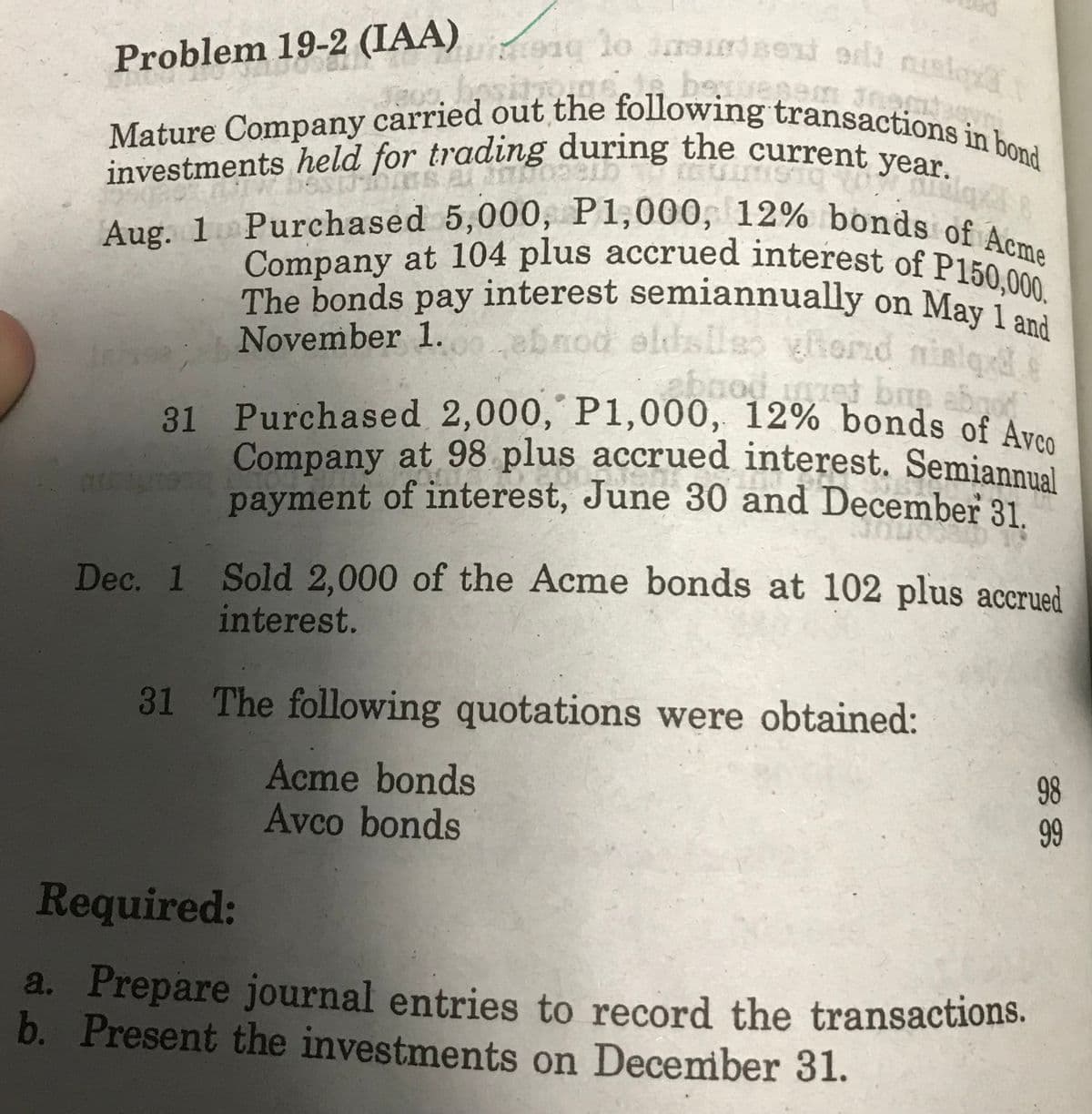 becuesam nomin
Problem 19-2 (IAA) to index odt nisl
Mature Company carried out the following transactions in bond
sitions
Milqxl
investments held for trading during the current year.
Aug. 1Purchased 5,000, P1,000, 12% bonds of Acme
The bonds pay interest semiannually on May 1 and
November 1.00..ebnod eldslles hond nielq
abnod
met baş abood
31 Purchased 2,000, P1,000, 12% bonds of Avco
Company at 98 plus accrued interest. Semiannual
payment of interest, June 30 and December 31.
313
Dec. 1 Sold 2,000 of the Acme bonds at 102 plus accrued
interest.
31 The following quotations were obtained:
Acme bonds
Avco bonds
Required:
a. Prepare journal entries to record the transactions.
b. Present the investments on December 31.
98
99
