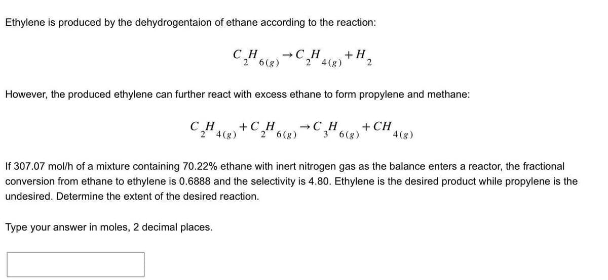 Ethylene is produced by the dehydrogentaion of ethane according to the reaction:
CH
2 6 (g)
CH
2 4(g)
However, the produced ethylene can further react with excess ethane to form propylene and methane:
Type your answer in moles, 2 decimal places.
→CH
+H
2 4 (g) 2
+C
H
2 6(g)
→CH
3 6(g)
+ CH
4(g)
If 307.07 mol/h of a mixture containing 70.22% ethane with inert nitrogen gas as the balance enters a reactor, the fractional
conversion from ethane to ethylene is 0.6888 and the selectivity is 4.80. Ethylene is the desired product while propylene is the
undesired. Determine the extent of the desired reaction.