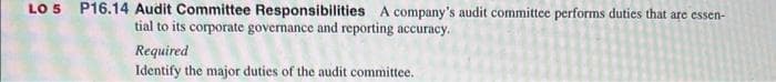 LO 5 P16.14 Audit Committee Responsibilities A company's audit committee performs duties that are essen-
tial to its corporate governance and reporting accuracy.
Required
Identify the major duties of the audit committee.