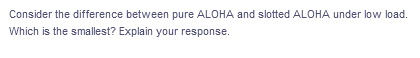 Consider the difference between pure ALOHA and slotted ALOHA under low load.
Which is the smallest? Explain your response.
