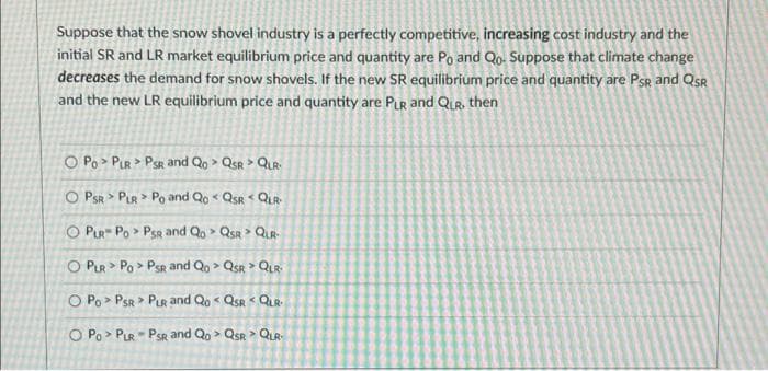 Suppose that the snow shovel industry is a perfectly competitive, increasing cost industry and the
initial SR and LR market equilibrium price and quantity are Po and Qo. Suppose that climate change
decreases the demand for snow shovels. If the new SR equilibrium price and quantity are Psr and QsR
and the new LR equilibrium price and quantity are PLR and QUR, then
O Po > PIR > PSR and Qo > QsR > QuR:
O PSR > PLR > Po and Qo < QSR < QIR
O PIR Po > PsR and Qo > QsR > QUR
O PLR > Po > PSR and Qo > QsR > QLR
O Po> PSR > PLR and Qo < QsR < QUR.
O Po> PLR PSR and Qo > QsR > QuR
