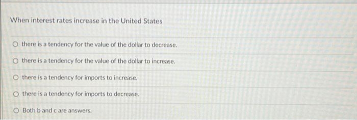 When interest rates increase in the United States
O there is a tendency for the value of the dollar to decrease.
O there is a tendency for the value of the dollar to increase.
O there is a tendency for imports to increase,
O there is a tendency for imports to decrease.
O Both b and c are answers.
