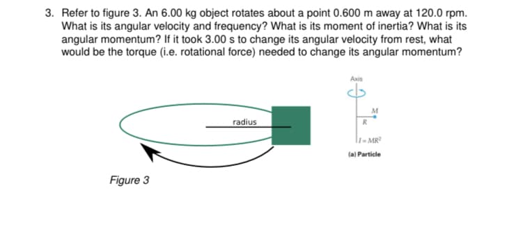 3. Refer to figure 3. An 6.00 kg object rotates about a point 0.600 m away at 120.0 rpm.
What is its angular velocity and frequency? What is its moment of inertia? What is its
angular momentum? If it took 3.00 s to change its angular velocity from rest, what
would be the torque (i.e. rotational force) needed to change its angular momentum?
Аxis
M
radius
R
l1- MR?
la) Particle
Figure 3
