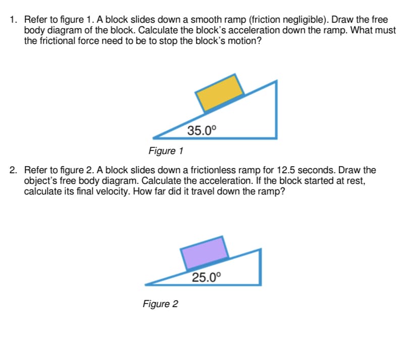 1. Refer to figure 1. A block slides down a smooth ramp (friction negligible). Draw the free
body diagram of the block. Calculate the block's acceleration down the ramp. What must
the frictional force need to be to stop the block's motion?
35.0°
Figure 1
2. Refer to figure 2. A block slides down a frictionless ramp for 12.5 seconds. Draw the
object's free body diagram. Calculate the acceleration. If the block started at rest,
calculate its final velocity. How far did it travel down the ramp?
25.0°
Figure 2
