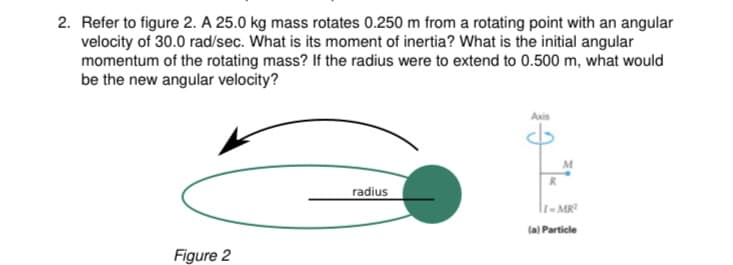 2. Refer to figure 2. A 25.0 kg mass rotates 0.250 m from a rotating point with an angular
velocity of 30.0 rad/sec. What is its moment of inertia? What is the initial angular
momentum of the rotating mass? If the radius were to extend to 0.500 m, what would
be the new angular velocity?
Axis
M
radius
l1- MR
(a) Particle
Figure 2
