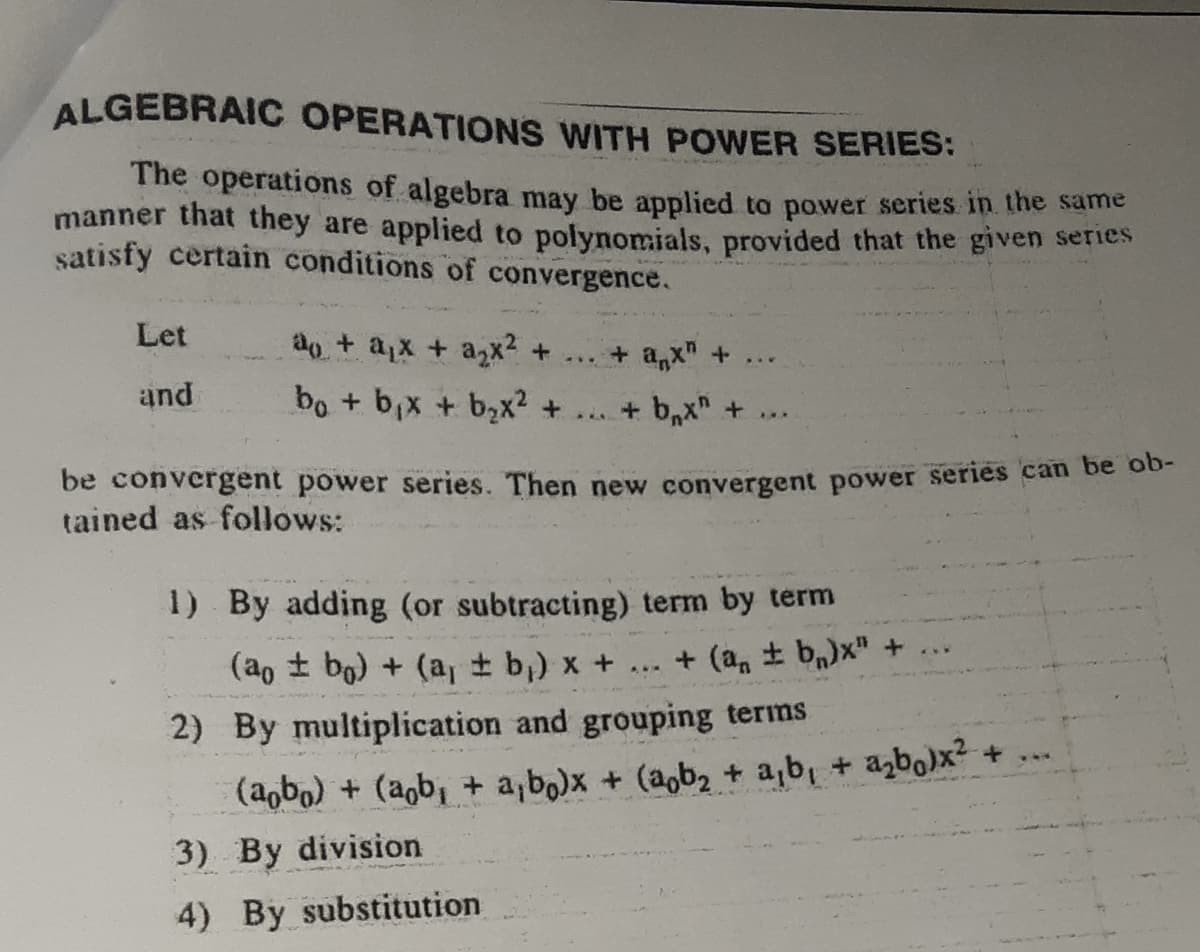 ALGEBRAIC OPERATIONS WITH POWER SERIES:
The operations of algebra may be applied to power series in the same
manner that they are applied to polynomials, provided that the given sernes
satisfy certain conditions of convergence.
Let
ao + ax + ax? +
. + ax" +
...
and
bo + b,x + b,x2 + ... + b,x" +
be convergent power series. Then new convergent power series can be ob-
tained as follows:
1) By adding (or subtracting) term by term
+ (a, + b,)x" +
(ao t bg) + (a, t b,) x +
2) By multiplication and grouping terms
(aobo) + (agb, + a,bo)x + (aob2 + a,b, + azbo)x? + ..
3) By division
4) By substitution
