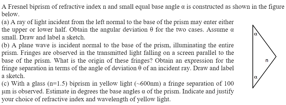 A Fresnel biprism of refractive index n and small equal base angle a is constructed as shown in the figure
below.
(a) A ray of light incident from the left normal to the base of the prism may enter either
the upper or lower half. Obtain the angular deviation 0 for the two cases. Assume a
small. Draw and label a sketch.
(b) A plane wave is incident normal to the base of the prism, illuminating the entire
prism. Fringes are observed in the transmitted light falling on a screen parallel to the
base of the prism. What is the origin of these fringes? Obtain an expression for the
fringe separation in terms of the angle of deviation 0 of an incident ray. Draw and label
a sketch.
n
a
(c) With a glass (n=1.5) biprism in yellow light (~600nm) a fringe separation of 100
um is observed. Estimate in degrees the base angles a of the prism. Indicate and justify
your choice of refractive index and wavelength of yellow light.
