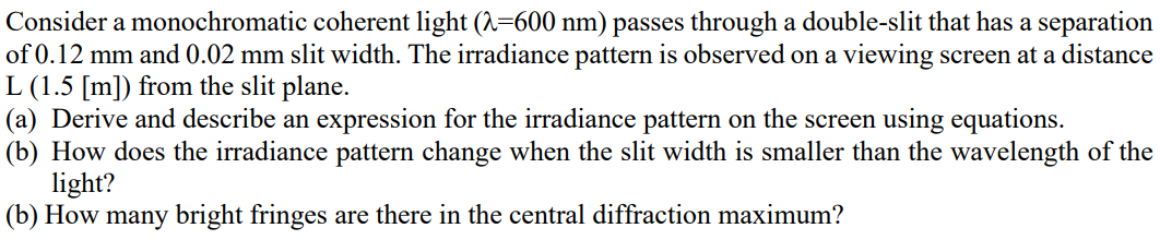 Consider a monochromatic coherent light (A=600 nm) passes through a double-slit that has a separation
of 0.12 mm and 0.02 mm slit width. The irradiance pattern is observed on a viewing screen at a distance
L (1.5 [m]) from the slit plane.
(a) Derive and describe an expression for the irradiance pattern on the screen using equations.
(b) How does the irradiance pattern change when the slit width is smaller than the wavelength of the
light?
(b) How many bright fringes are there in the central diffraction maximum?
