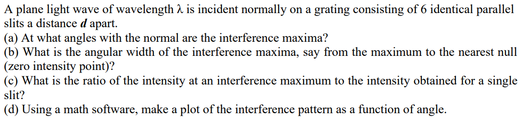 A plane light wave of wavelength 2 is incident normally on a grating consisting of 6 identical parallel
slits a distance d apart.
(a) At what angles with the normal are the interference maxima?
(b) What is the angular width of the interference maxima, say from the maximum to the nearest null
(zero intensity point)?
(c) What is the ratio of the intensity at an interference maximum to the intensity obtained for a single
slit?
(d) Using a math software, make a plot of the interference pattern as a function of angle.
