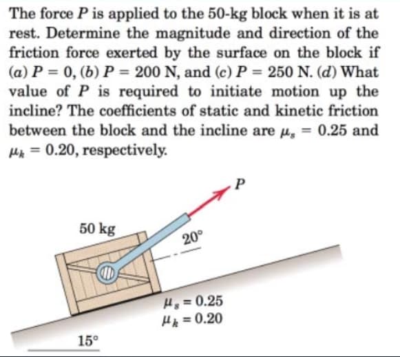 The force P is applied to the 50-kg block when it is at
rest. Determine the magnitude and direction of the
friction force exerted by the surface on the block if
(a) P = 0, (b) P = 200 N, and (c) P = 250 N. (d) What
value of P is required to initiate motion up the
incline? The coefficients of static and kinetic friction
%3D
%3D
between the block and the incline are µ, = 0.25 and
Hik = 0.20, respectively.
P
50 kg
20°
Hg = 0.25
Hp = 0.20
15°
