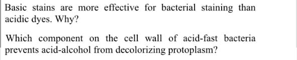 Basic stains are more effective for bacterial staining than
acidic dyes. Why?
Which component on the cell wall of acid-fast bacteria
prevents acid-alcohol from decolorizing protoplasm?

