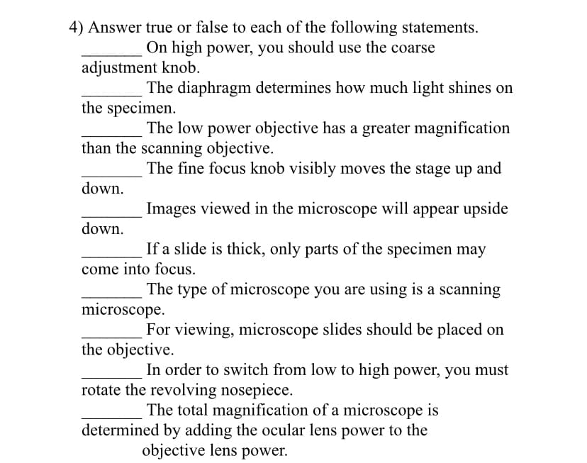 4) Answer true or false to each of the following statements.
On high power, you should use the coarse
adjustment knob.
The diaphragm determines how much light shines on
the specimen.
The low power objective has a greater magnification
than the scanning objective.
The fine focus knob visibly moves the stage up and
down.
Images viewed in the microscope will appear upside
down.
If a slide is thick, only parts of the specimen may
come into focus.
The type of microscope you are using is a scanning
microscope.
For viewing, microscope slides should be placed on
the objective.
In order to switch from low to high power, you must
rotate the revolving nosepiece.
The total magnification of a microscope is
determined by adding the ocular lens power to the
objective lens power.
