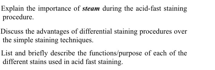 Explain the importance of steam during the acid-fast staining
procedure.
Discuss the advantages of differential staining procedures over
the simple staining techniques.
List and briefly describe the functions/purpose of each of the
different stains used in acid fast staining.
