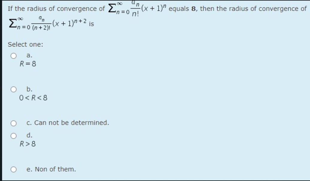 If the radius of convergence of 2,=0(x+ 1)" equals 8, then the radius of convergence of
an
n%3D0 n!
an
Zn = 0 n+21 (x + 1)" +2 is
Select one:
а.
R= 8
O b.
0<R<8
C. Can not be determined.
d.
R>8
e. Non of them.

