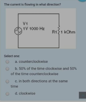 The current is flowing in what direction?
V1
1V 1000 Hz
R121 kOhm
Select one:
a. counterclockwise
b. 50% of the time clockwise and 50%
of the time counterclockwise
c. in both directions at the same
time
d. clockwise
