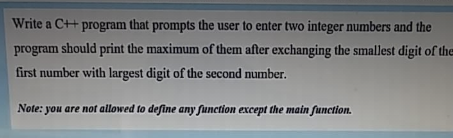 Write a C++ program that prompts the user to enter two integer numbers and the
program should print the maximum of them after exchanging the smallest digit of the
first number with largest digit of the second number.
Note: you are not allowed to define any function except the main function.
