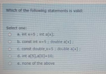 Which of the following statements is valid:
Select one:
O a. int x=5; int a[x):
b. const int x-5; double a(x];
C. const double x=5 ; double a[x] ;
d. int a[5],a[0]=10;
e. none of the above
