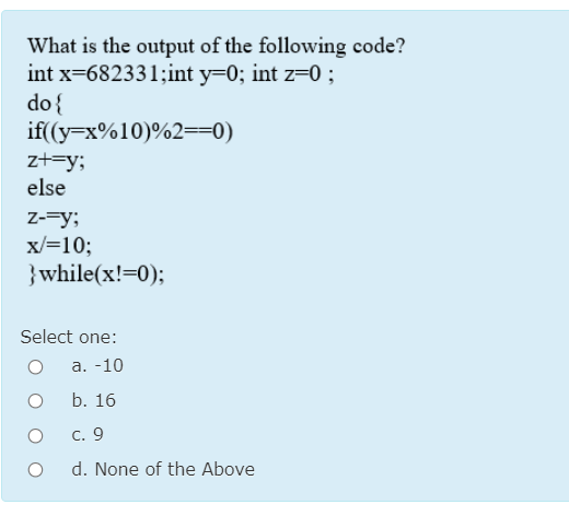 What is the output of the following code?
int x=682331;int y=0; int z=0 ;
do{
if((y=x%10)%2==0)
zt=y;
else
Z-=y;
x/=10;
}while(x!=0);
Select one:
а. -10
b. 16
с. 9
d. None of the Above
