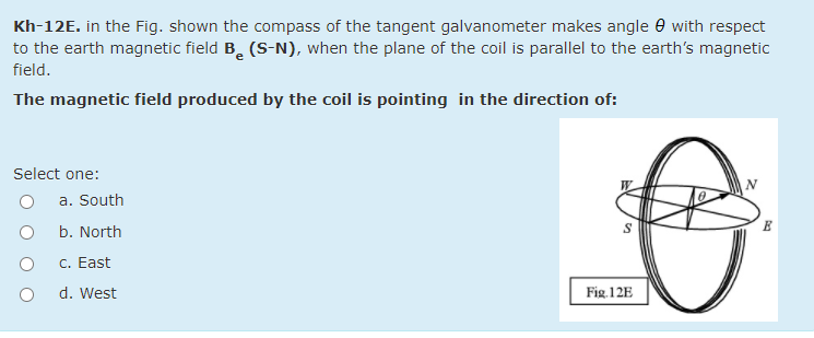 Kh-12E. in the Fig. shown the compass of the tangent galvanometer makes angle e with respect
to the earth magnetic field B. (S-N), when the plane of the coil is parallel to the earth's magnetic
field.
The magnetic field produced by the coil is pointing in the direction of:
Select one:
a. South
b. North
C. East
d. West
Fig 12E
