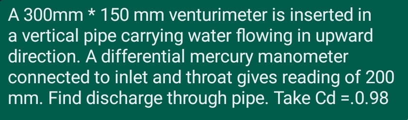 A 300mm * 150 mm venturimeter is inserted in
a vertical pipe carrying water flowing in upward
direction. A differential mercury manometer
connected to inlet and throat gives reading of 200
mm. Find discharge through pipe. Take Cd =.0.98

