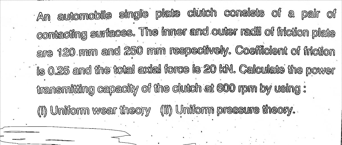 An automobile single plate ciutch consists of a pair of
contacting surfaces. The inner and outer radii of friction plate
are 120.mm and 250 mm respectively. Coefficient of friction
is 0.25 and the total axial force is 20 kN. Calculate the power
transmitting capacity of the clutch at 600 pm by using:
(0) Uniform wear theory () Uniform pressure theory.
