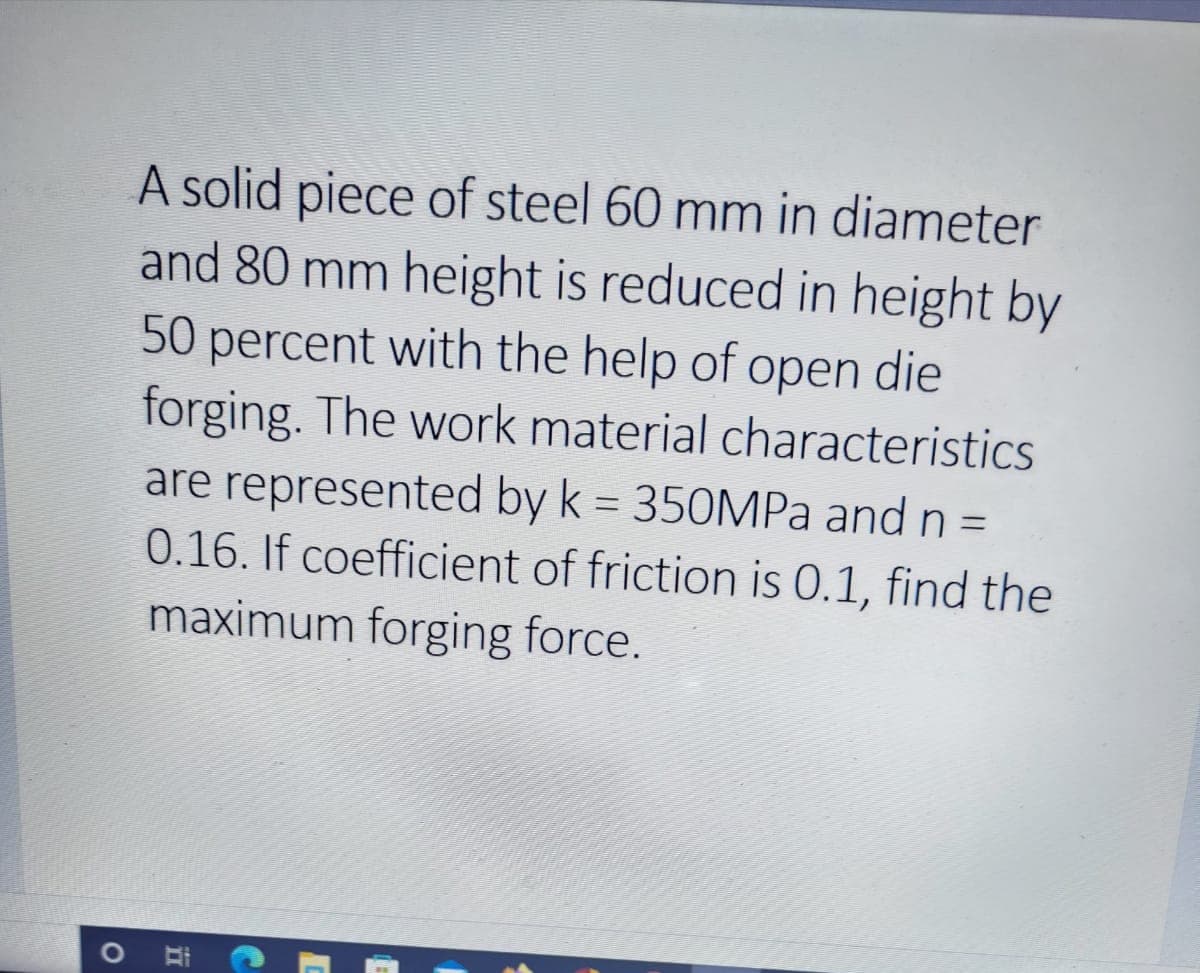 A solid piece of steel 60 mm in diameter
and 80 mm height is reduced in height by
50 percent with the help of open die
forging. The work material characteristics
are represented by k = 350MPA and n =
0.16. If coefficient of friction is 0.1, find the
maximum forging force.
