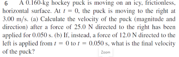 A 0.160-kg hockey puck is moving on an icy, frictionless,
horizontal surface. At t = 0, the puck is moving to the right at
3.00 m/s. (a) Calculate the velocity of the puck (magnitude and
direction) after a force of 25.0 N directed to the right has been
applied for 0.050 s. (b) If, instead, a force of 12.0 N directed to the
left is applied from 1 = 0 to t = 0.050 s, what is the final velocity
of the puck?
Zoom
