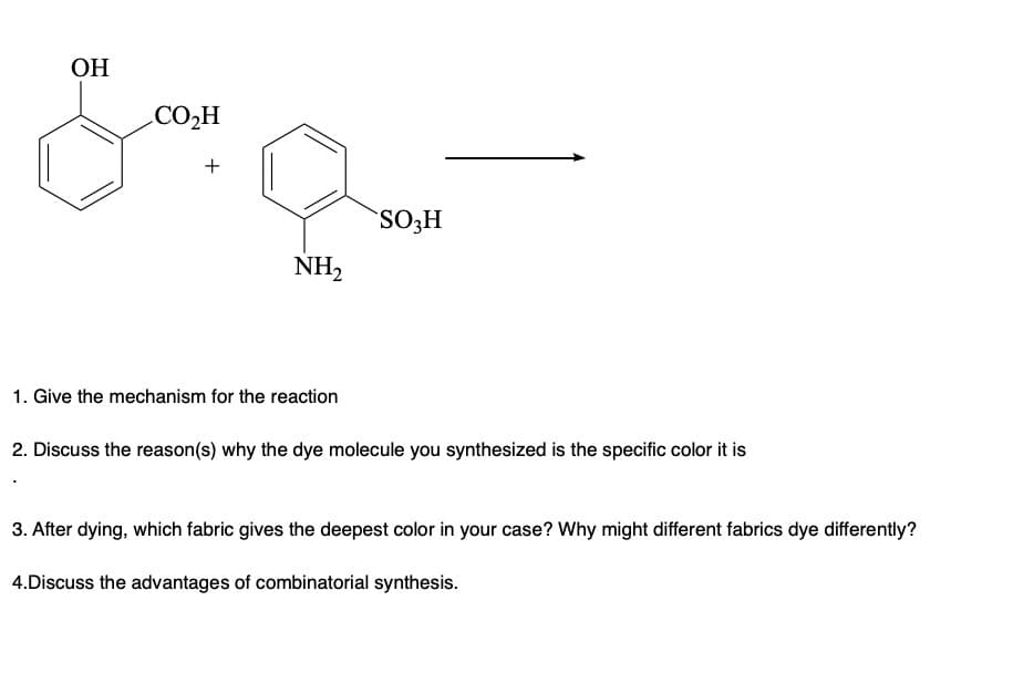 OH
CO₂H
+
NH₂
SO3H
1. Give the mechanism for the reaction
2. Discuss the reason(s) why the dye molecule you synthesized is the specific color it is
3. After dying, which fabric gives the deepest color in your case? Why might different fabrics dye differently?
4.Discuss the advantages of combinatorial synthesis.