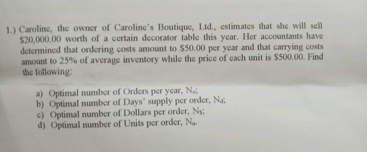 1.) Caroline, the owner of Caroline's Boutique, Ltd., estimates that she will sell
$20,000,00 worth of a certain decorator table this year. Her accountants have
determined that ordering costs amount to $50.00 per year and that carrying costs
amount to 25% of average inventory while the price of each unit is $500.00. Find
the following:
a) Optimal number of Orders per year, No;
b) Optimal number of Days' supply per order, Na;
c) Optimal number of Dollars per order, Ns;
d) Optimal number of Units per order, Nu.