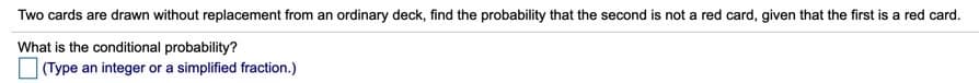 Two cards are drawn without replacement from an ordinary deck, find the probability that the second is not a red card, given that the first is a red card.
What is the conditional probability?
O (Type an integer or a simplified fraction.)
