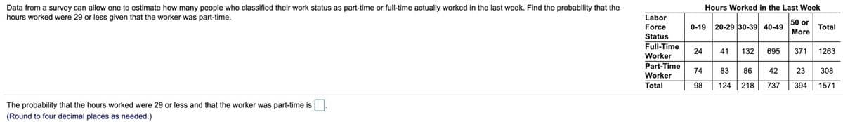 Hours Worked in the Last Week
Data from a survey can allow one to estimate how many people who classified their work status as part-time or full-time actually worked in the last week. Find the probability that the
hours worked were 29 or less given that the worker was part-time.
Labor
50 or
0-19 20-29 30-39 40-49
Force
Status
Full-Time
Total
More
24
41
132
695
371
1263
Worker
Part-Time
Worker
Total
74
83
86
42
23
308
98
124 218
737
394 1571
The probability that the hours worked were 29 or less and that the worker was part-time is
(Round to four decimal places as needed.)
