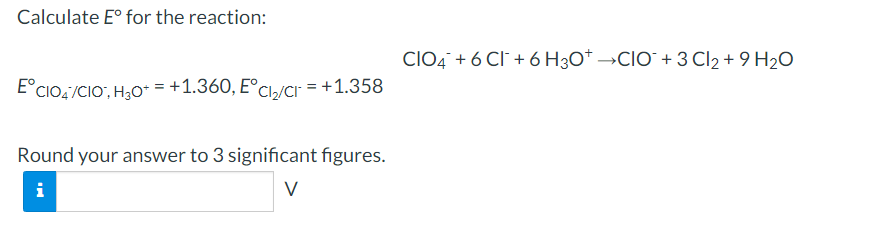 Calculate E° for the reaction:
CIO4 + 6 Cl + 6 H3O* →CIO` + 3 Cl2 + 9 H2O
E°CIO,/CIO, H30* = +1.360, E°Cl,/CI" = +1.358
Round your answer to 3 significant figures.
i
V
