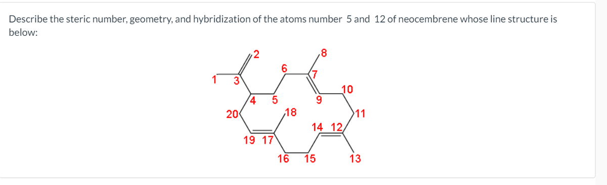 Describe the steric number, geometry, and hybridization of the atoms number 5 and 12 of neocembrene whose line structure is
below:
.8
6
3
10
20
18
11
14 12,
19 17
16
15
13
