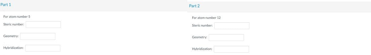Part 1
Part 2
For atom number 5
For atom number 12
Steric number:
Steric number:
Geometry:
Geometry:
Hybridization:
Hybridization:
