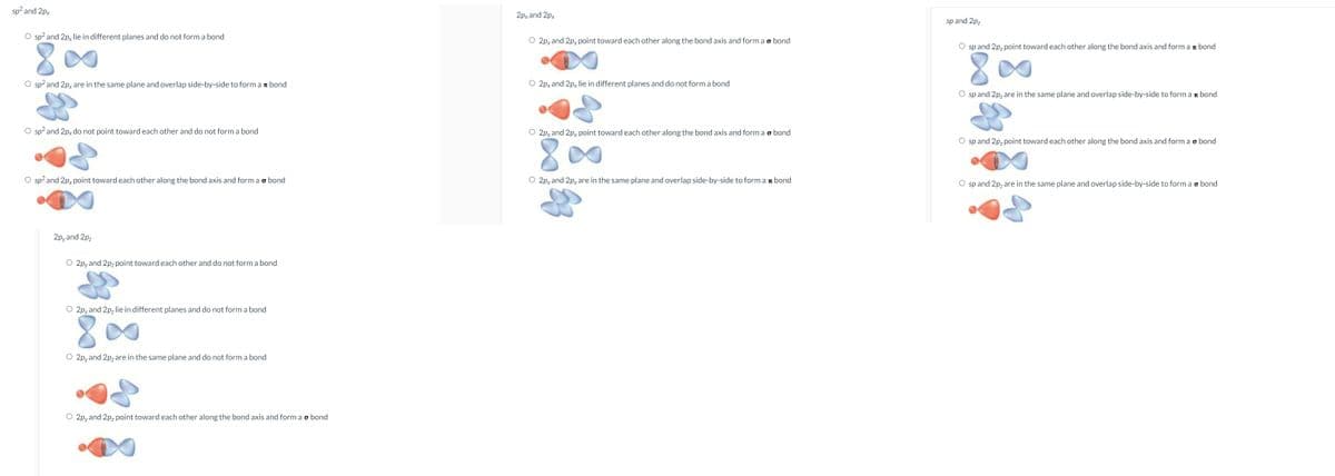 sp? and 2px
2px and 2px
sp and 2p,
O sp? and 2p, lie in different planes and do not form a bond
O 2py and 2px point toward each other along the bond axis and form a o bond
O sp and 2p, point toward each other along the bond axis and form a r bond
O sp? and 2px are in the same plane and overlap side-by-side to form a bond
O 2py and 2px lie in different planes and do not form a bond
O sp and 2p, are in the same plane and overlap side-by-side to form a r bond
O sp? and 2px do not point toward each other and do not form a bond
O 2pyand 2px point toward each other along the bond axis and form a o bond
O sp and 2p, point toward each other along the bond axis and form a o bond
O sp? and 2px point toward each other along the bond axis and form a o bond
O 2px and 2pyare in the same plane and overlap side-by-side to form a n bond
O sp and 2p, are in the same plane and overlap side-by-side to form a o bond
2pyand 2pz
O 2pyand 2pz point toward each other and do not form a bond
O 2pyand 2p, lie in different planes and do not form a bond
8.
O 2pyand 2pz are in the same plane and do not form a bond
O 2pyand 2pz point toward each other along the bond axis and form ao bond
